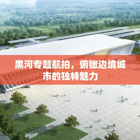 黑河專題航拍，俯瞰邊境城市的獨特魅力