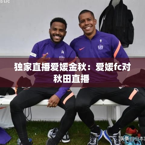 獨(dú)家直播愛媛金秋：愛媛fc對(duì)秋田直播 