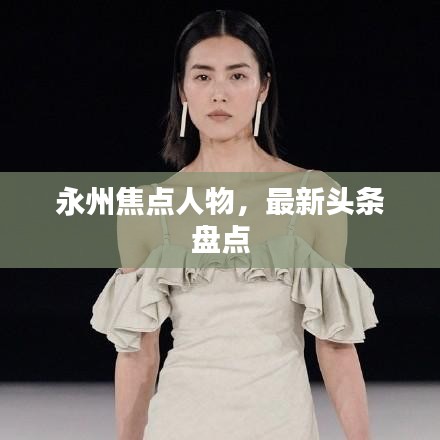 永州焦點(diǎn)人物，最新頭條盤點(diǎn)