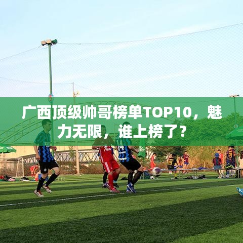 廣西頂級帥哥榜單TOP10，魅力無限，誰上榜了？