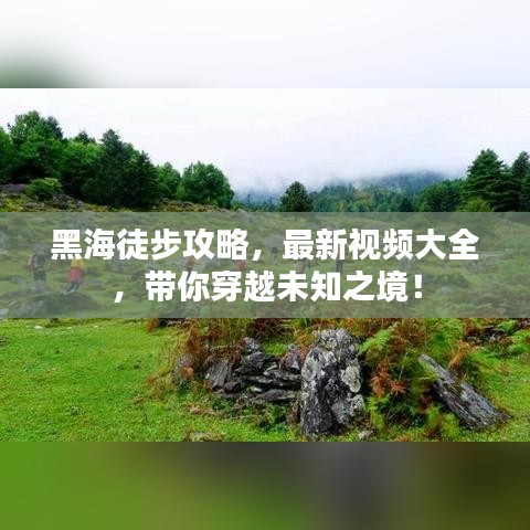 黑海徒步攻略，最新視頻大全，帶你穿越未知之境！