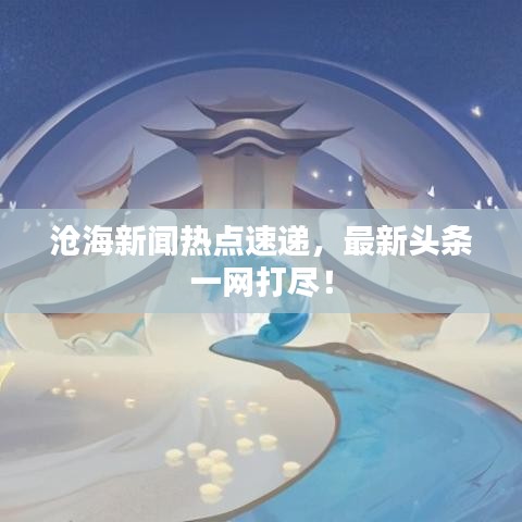 滄海新聞熱點速遞，最新頭條一網(wǎng)打盡！