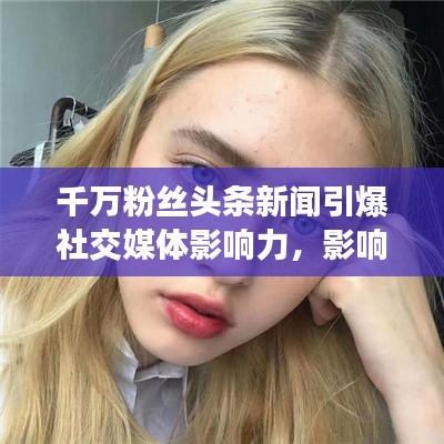 千萬粉絲頭條新聞引爆社交媒體影響力，影響力再掀熱潮！