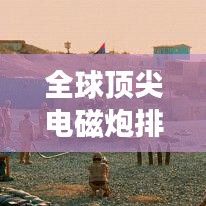 全球頂尖電磁炮排行榜，威力無窮，誰與爭鋒？