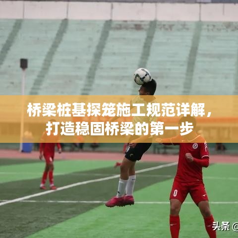 橋梁樁基探籠施工規(guī)范詳解，打造穩(wěn)固橋梁的第一步
